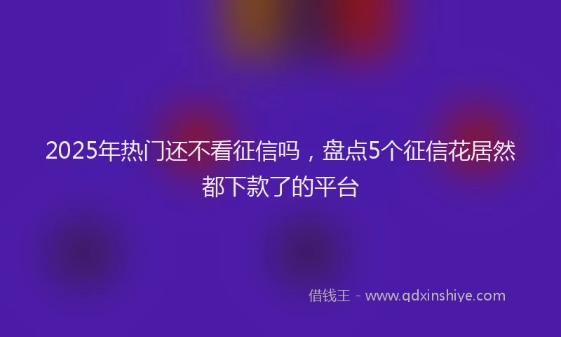 2025年热门还不看征信吗，盘点5个征信花居然都下款了的平台
