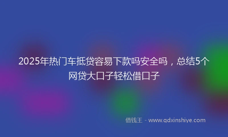 2025年热门车抵贷容易下款吗安全吗，总结5个网贷大口子轻松借口子