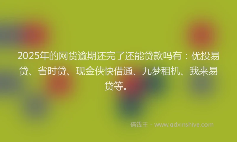 2025年的网货逾期还完了还能贷款吗有：优投易贷、省时贷、现金侠快借通、九梦租机、我来易贷等。