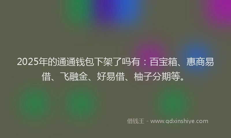 2025年的通通钱包下架了吗有：百宝箱、惠商易借、飞融金、好易借、柚子分期等。