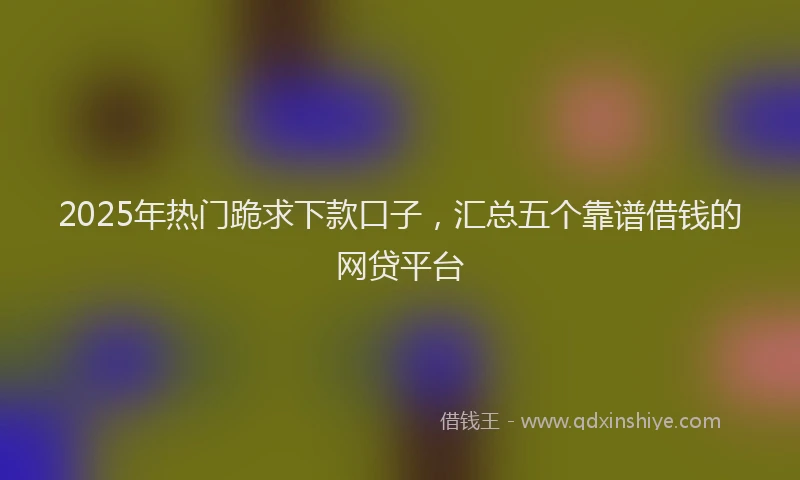 2025年热门跪求下款口子，汇总五个靠谱借钱的网贷平台