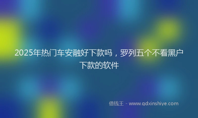 2025年热门车安融好下款吗，罗列五个不看黑户下款的软件