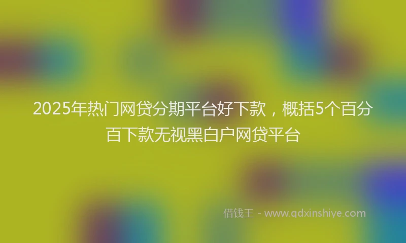 2025年热门网贷分期平台好下款，概括5个百分百下款无视黑白户网贷平台