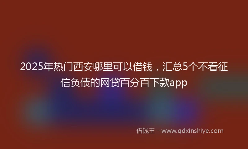 2025年热门西安哪里可以借钱，汇总5个不看征信负债的网贷百分百下款app