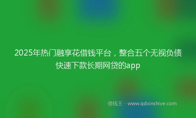 2025年热门融享花借钱平台，整合五个无视负债快速下款长期网贷的app
