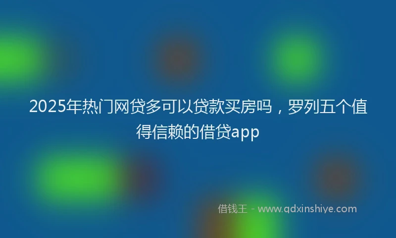 2025年热门网贷多可以贷款买房吗，罗列五个值得信赖的借贷app