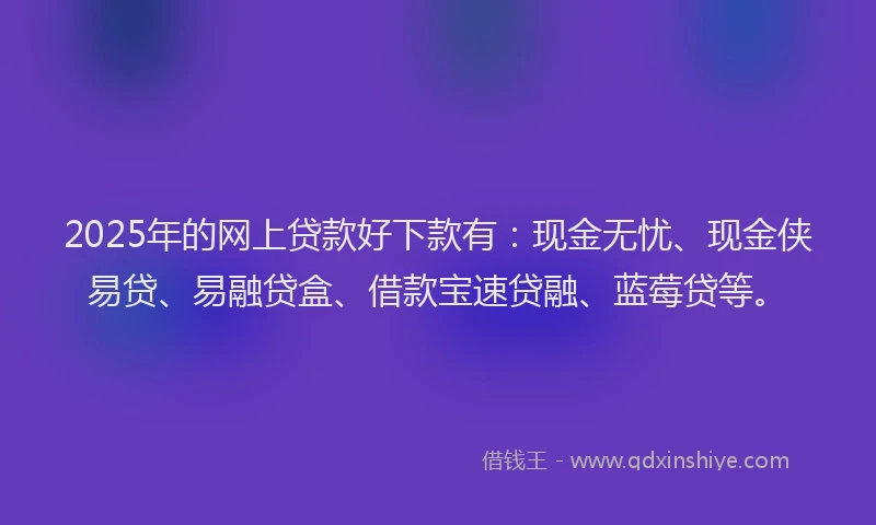 2025年的网上贷款好下款有：现金无忧、现金侠易贷、易融贷盒、借款宝速贷融、蓝莓贷等。