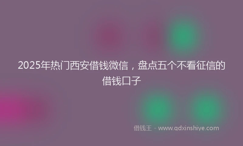 2025年热门西安借钱微信，盘点五个不看征信的借钱口子