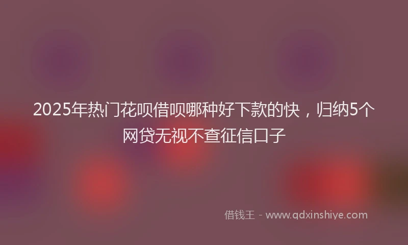 2025年热门花呗借呗哪种好下款的快，归纳5个网贷无视不查征信口子
