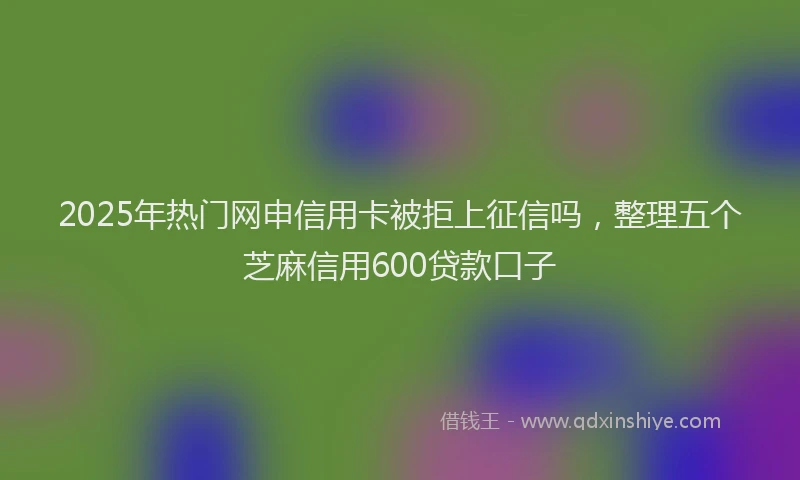 2025年热门网申信用卡被拒上征信吗，整理五个芝麻信用600贷款口子
