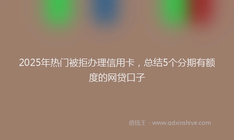 2025年热门被拒办理信用卡，总结5个分期有额度的网贷口子