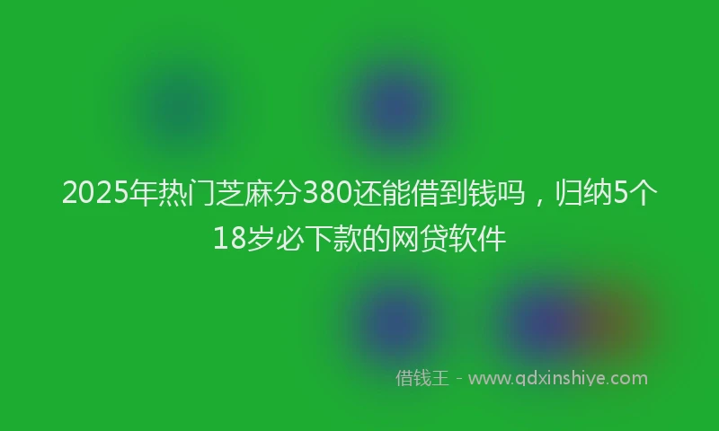 2025年热门芝麻分380还能借到钱吗，归纳5个18岁必下款的网贷软件