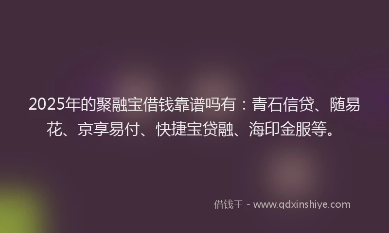2025年的聚融宝借钱靠谱吗有：青石信贷、随易花、京享易付、快捷宝贷融、海印金服等。