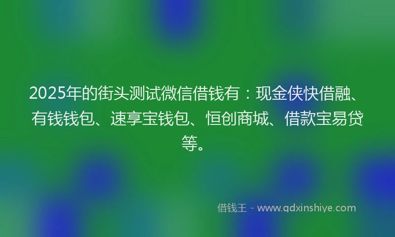 2025年的街头测试微信借钱有：现金侠快借融、有钱钱包、速享宝钱包、恒创商城、借款宝易贷等。