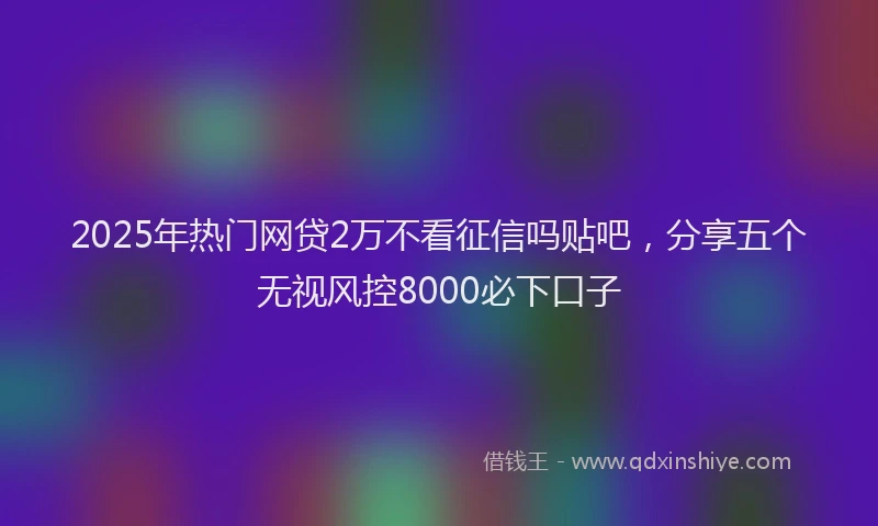 2025年热门网贷2万不看征信吗贴吧，分享五个无视风控8000必下口子