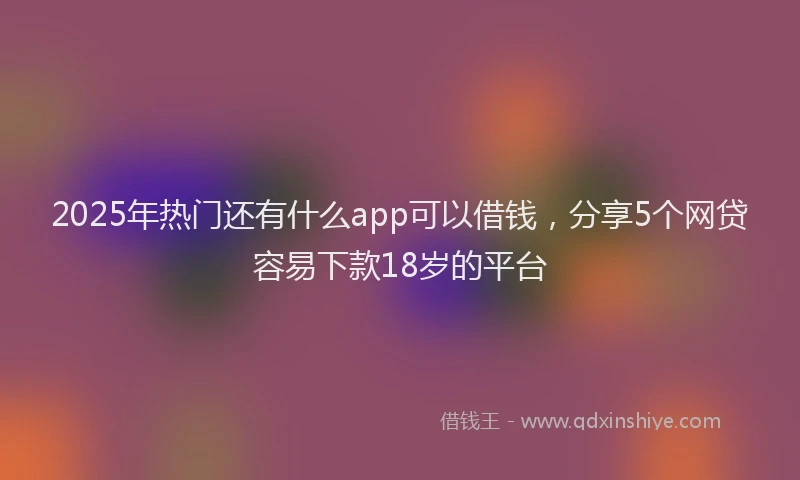 2025年热门还有什么app可以借钱，分享5个网贷容易下款18岁的平台
