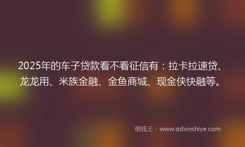 2025年的车子贷款看不看征信有：拉卡拉速贷、龙龙用、米族金融、金鱼商城、现金侠快融等。