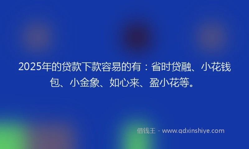 2025年的贷款下款容易的有：省时贷融、小花钱包、小金象、如心来、盈小花等。