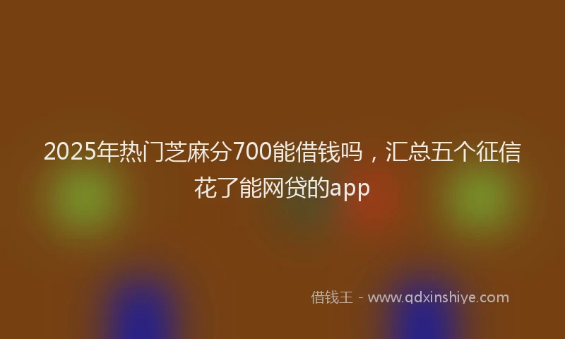 2025年热门芝麻分700能借钱吗，汇总五个征信花了能网贷的app