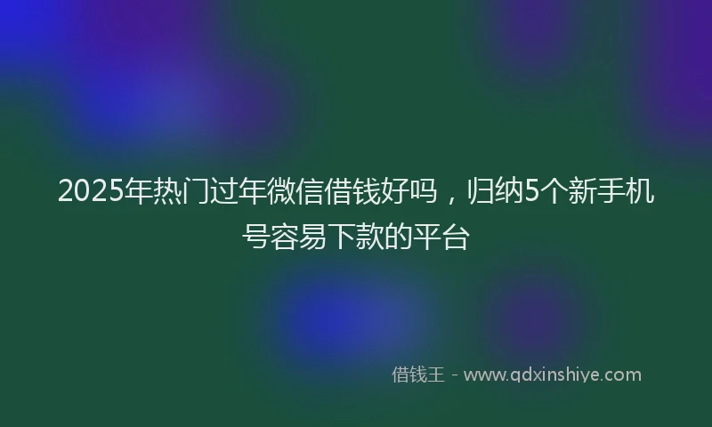 2025年热门过年微信借钱好吗，归纳5个新手机号容易下款的平台