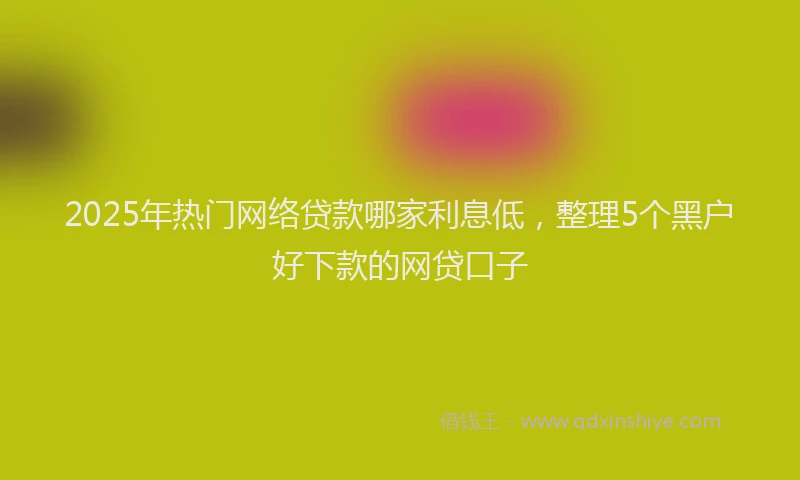2025年热门网络贷款哪家利息低，整理5个黑户好下款的网贷口子