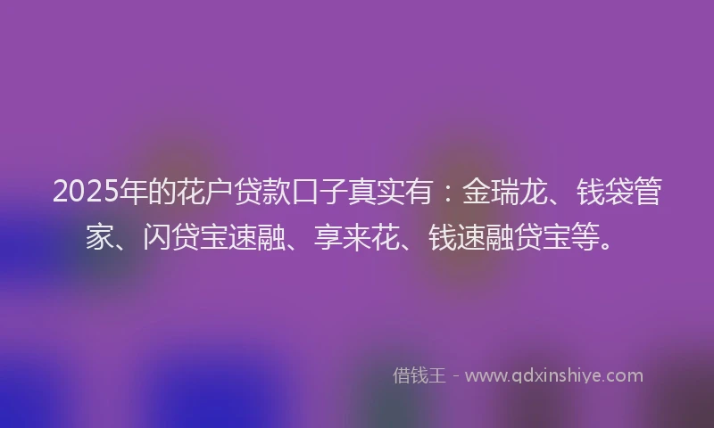 2025年的花户贷款口子真实有：金瑞龙、钱袋管家、闪贷宝速融、享来花、钱速融贷宝等。