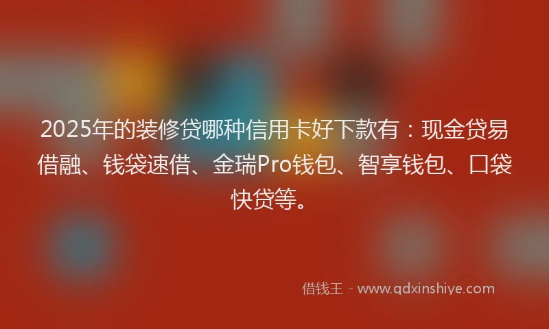 2025年的装修贷哪种信用卡好下款有：现金贷易借融、钱袋速借、金瑞Pro钱包、智享钱包、口袋快贷等。