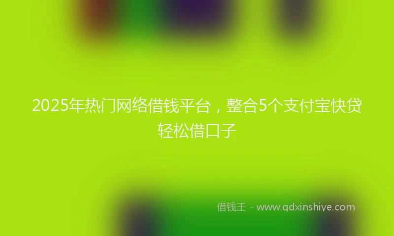 2025年热门网络借钱平台，整合5个支付宝快贷轻松借口子