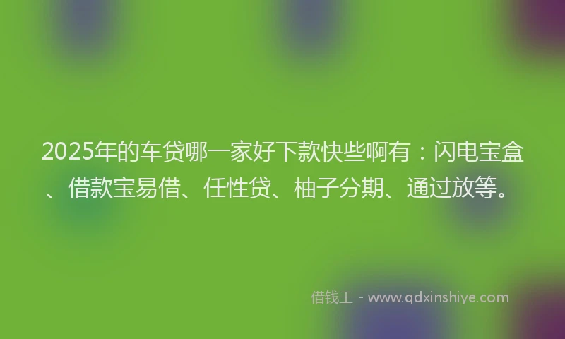 2025年的车贷哪一家好下款快些啊有：闪电宝盒、借款宝易借、任性贷、柚子分期、通过放等。