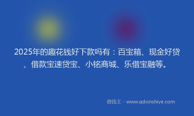 2025年的趣花钱好下款吗有：百宝箱、现金好贷、借款宝速贷宝、小铭商城、乐借宝融等。