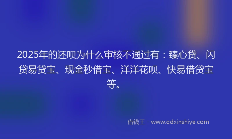 2025年的还呗为什么审核不通过有：臻心贷、闪贷易贷宝、现金秒借宝、洋洋花呗、快易借贷宝等。