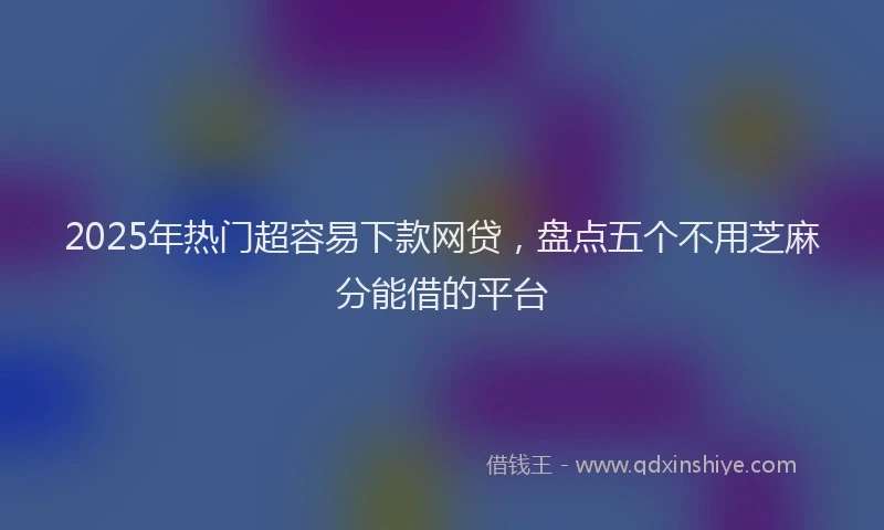2025年热门超容易下款网贷，盘点五个不用芝麻分能借的平台