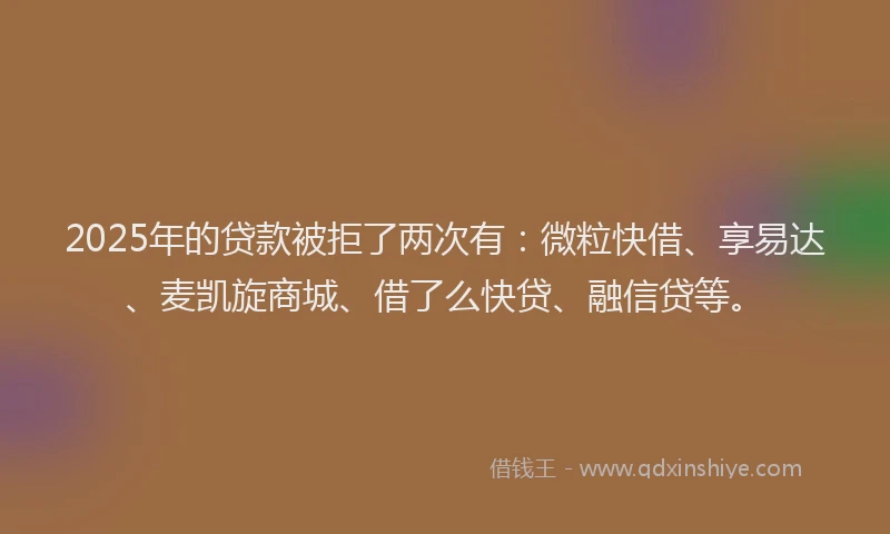 2025年的贷款被拒了两次有：微粒快借、享易达、麦凯旋商城、借了么快贷、融信贷等。