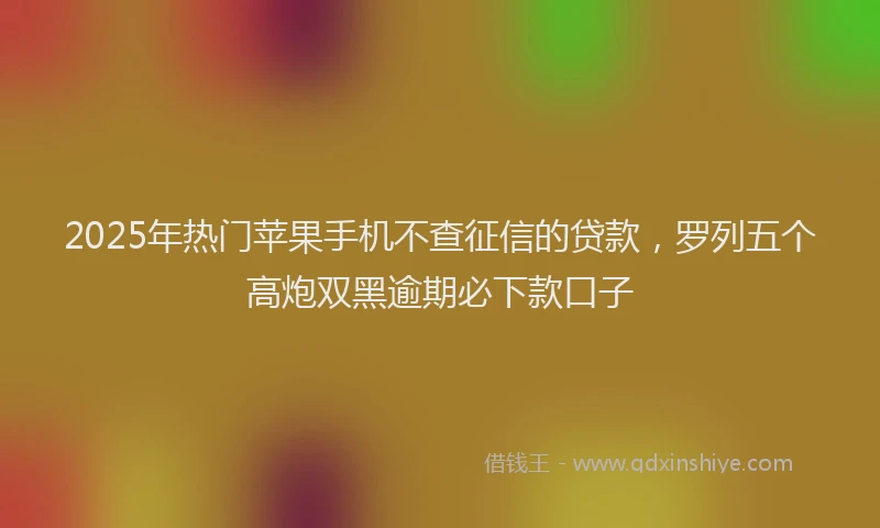 2025年热门苹果手机不查征信的贷款，罗列五个高炮双黑逾期必下款口子