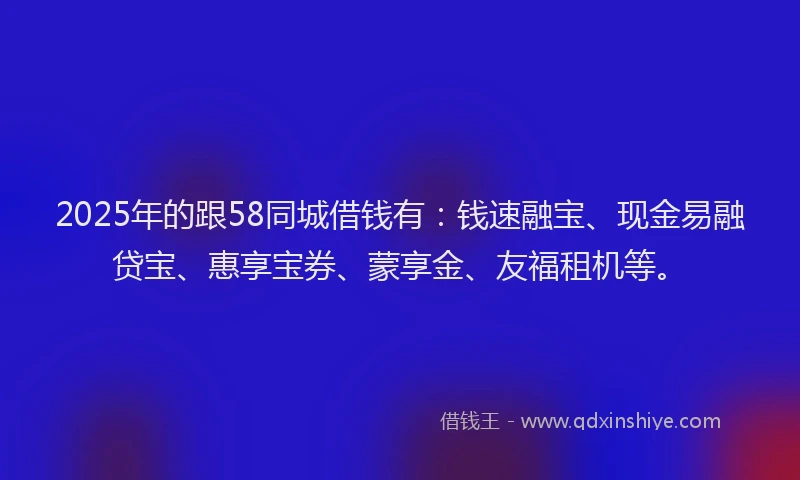 2025年的跟58同城借钱有：钱速融宝、现金易融贷宝、惠享宝券、蒙享金、友福租机等。