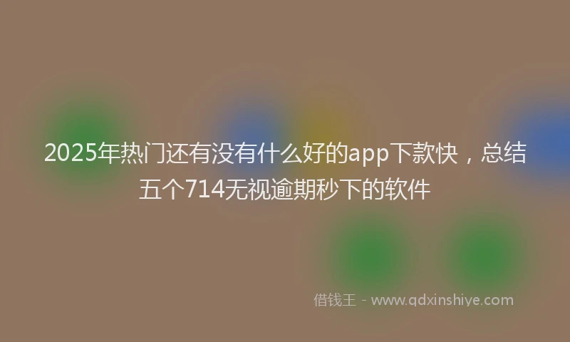 2025年热门还有没有什么好的app下款快，总结五个714无视逾期秒下的软件