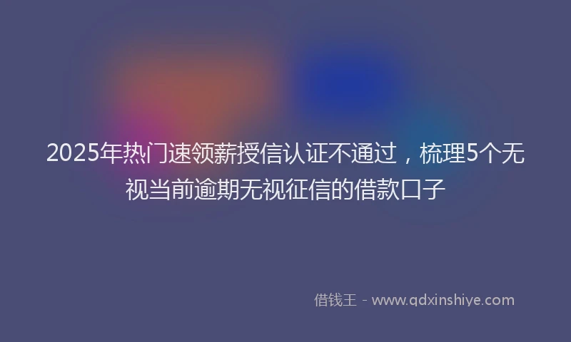 2025年热门速领薪授信认证不通过，梳理5个无视当前逾期无视征信的借款口子