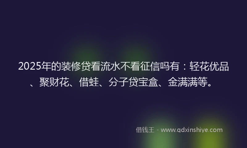 2025年的装修贷看流水不看征信吗有：轻花优品、聚财花、借蛙、分子贷宝盒、金满满等。