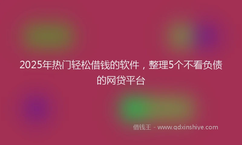 2025年热门轻松借钱的软件，整理5个不看负债的网贷平台