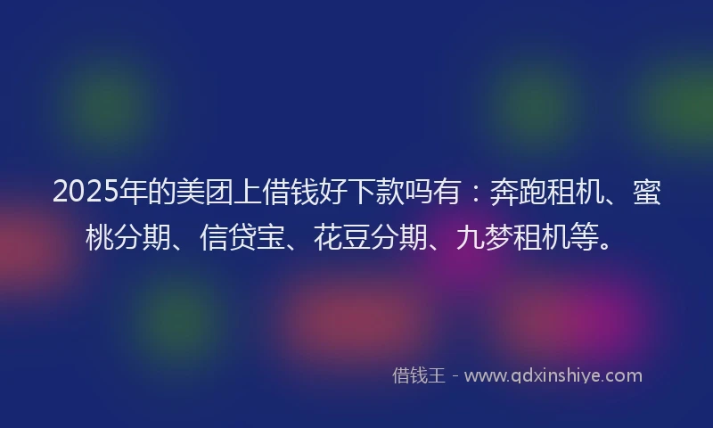 2025年的美团上借钱好下款吗有：奔跑租机、蜜桃分期、信贷宝、花豆分期、九梦租机等。