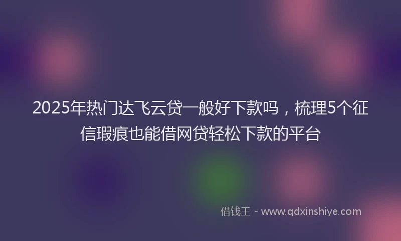 2025年热门达飞云贷一般好下款吗，梳理5个征信瑕疵也能借网贷轻松下款的平台