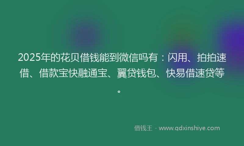 2025年的花贝借钱能到微信吗有：闪用、拍拍速借、借款宝快融通宝、翼贷钱包、快易借速贷等。