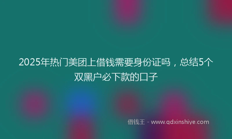 2025年热门美团上借钱需要身份证吗，总结5个双黑户必下款的口子