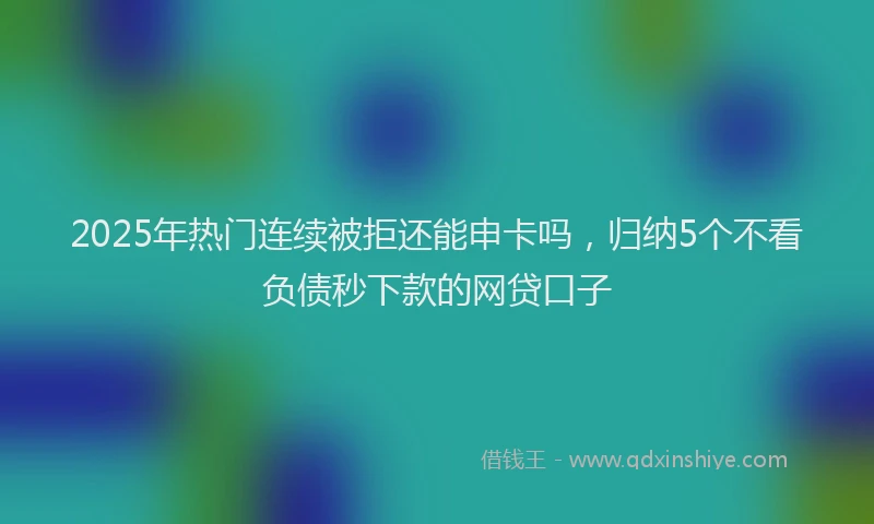 2025年热门连续被拒还能申卡吗，归纳5个不看负债秒下款的网贷口子