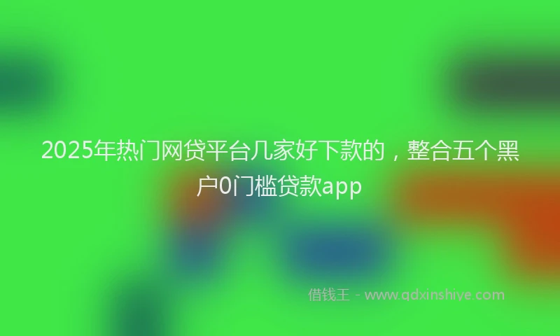 2025年热门网贷平台几家好下款的，整合五个黑户0门槛贷款app