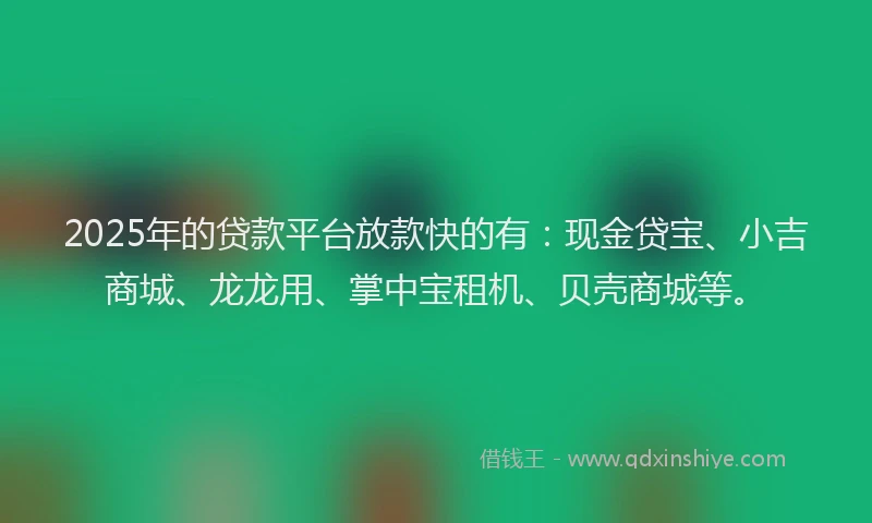 2025年的贷款平台放款快的有：现金贷宝、小吉商城、龙龙用、掌中宝租机、贝壳商城等。