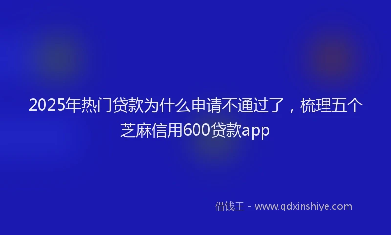 2025年热门贷款为什么申请不通过了，梳理五个芝麻信用600贷款app