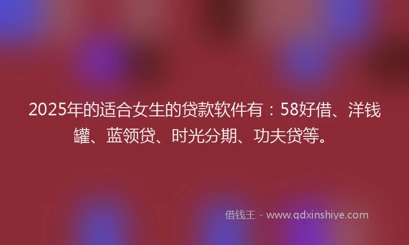 2025年的适合女生的贷款软件有：58好借、洋钱罐、蓝领贷、时光分期、功夫贷等。