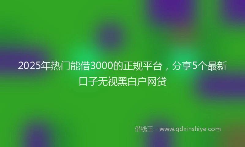 2025年热门能借3000的正规平台，分享5个最新口子无视黑白户网贷