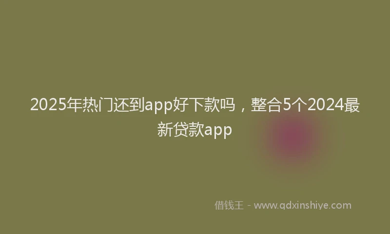 2025年热门还到app好下款吗，整合5个2024最新贷款app